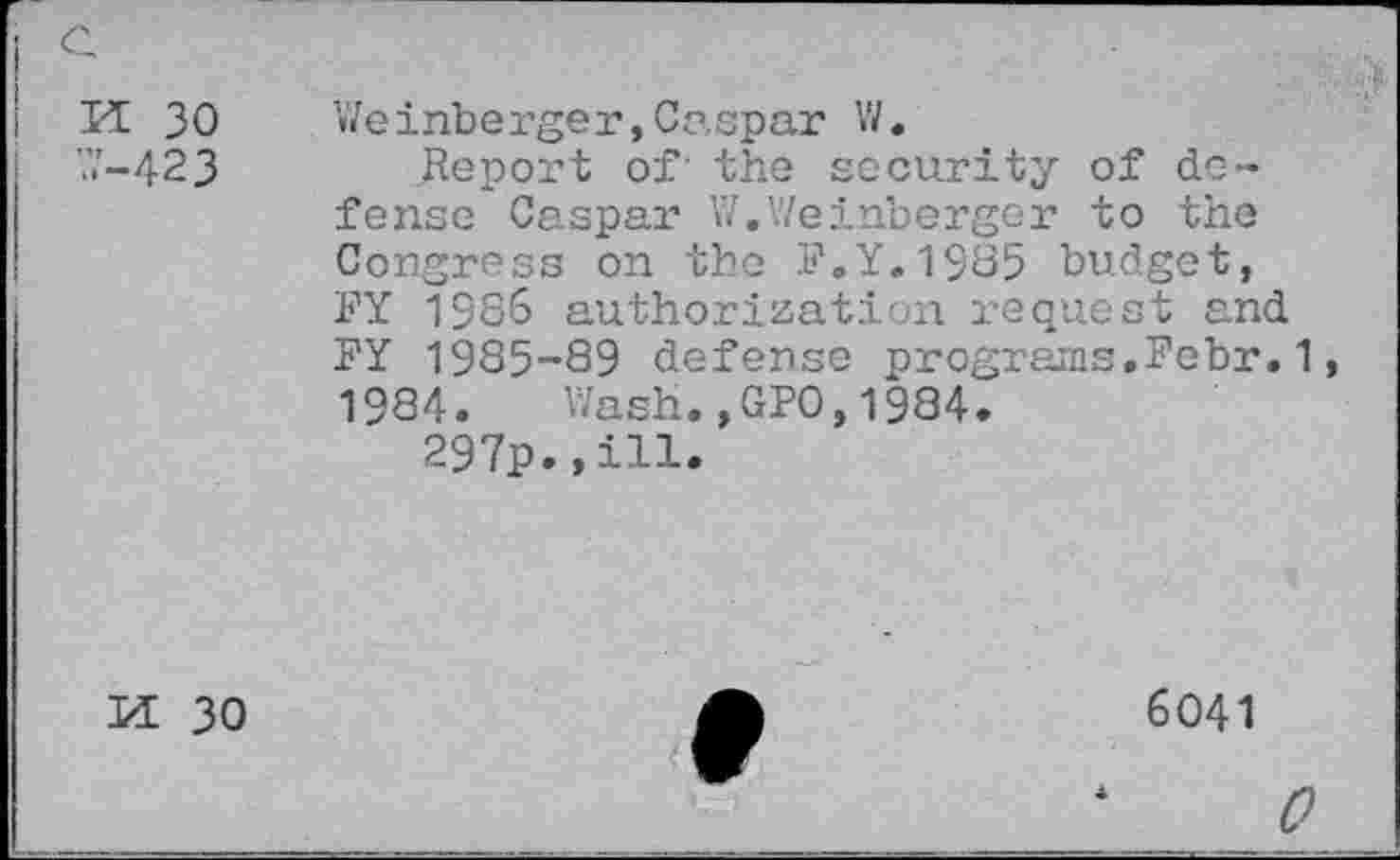 ﻿Il 30 ’.7-423
Weinberger, Caspar V/.
Jteport of' the security of defense Caspar W.Weinberger to the Congress on the P.Y.1985 budget, FY 1386 authorization request and FY 1985-89 defense programs.Febr.1 1984. Wash.,GPO,1984.
297p.,ill.
M 30
6041
0